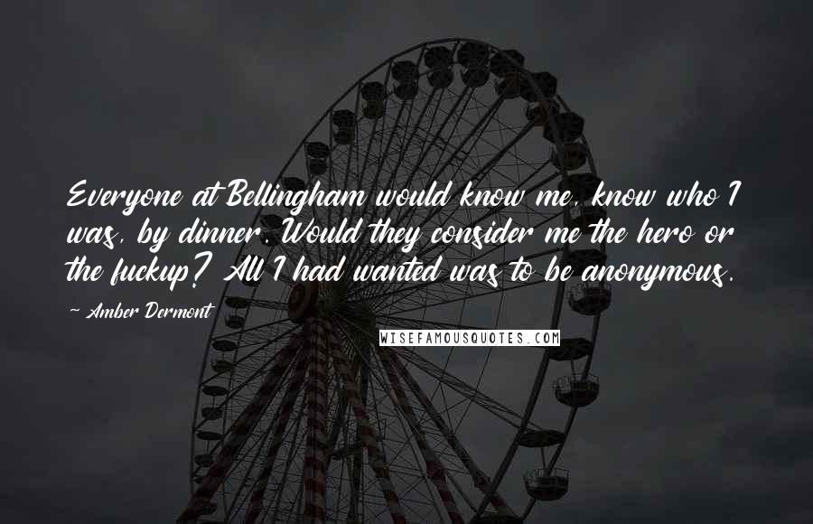 Amber Dermont Quotes: Everyone at Bellingham would know me, know who I was, by dinner. Would they consider me the hero or the fuckup? All I had wanted was to be anonymous.