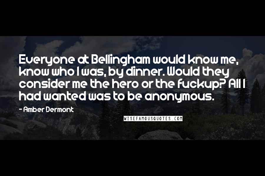 Amber Dermont Quotes: Everyone at Bellingham would know me, know who I was, by dinner. Would they consider me the hero or the fuckup? All I had wanted was to be anonymous.