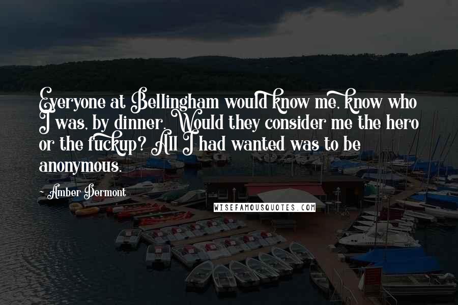 Amber Dermont Quotes: Everyone at Bellingham would know me, know who I was, by dinner. Would they consider me the hero or the fuckup? All I had wanted was to be anonymous.