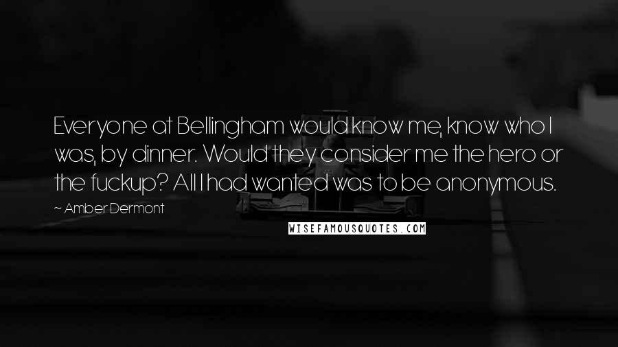 Amber Dermont Quotes: Everyone at Bellingham would know me, know who I was, by dinner. Would they consider me the hero or the fuckup? All I had wanted was to be anonymous.