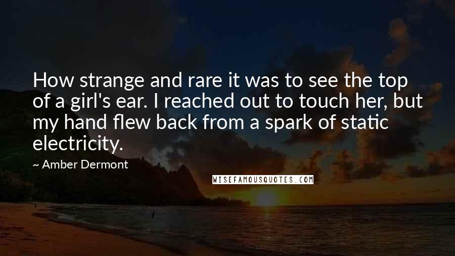 Amber Dermont Quotes: How strange and rare it was to see the top of a girl's ear. I reached out to touch her, but my hand flew back from a spark of static electricity.