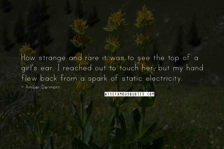 Amber Dermont Quotes: How strange and rare it was to see the top of a girl's ear. I reached out to touch her, but my hand flew back from a spark of static electricity.