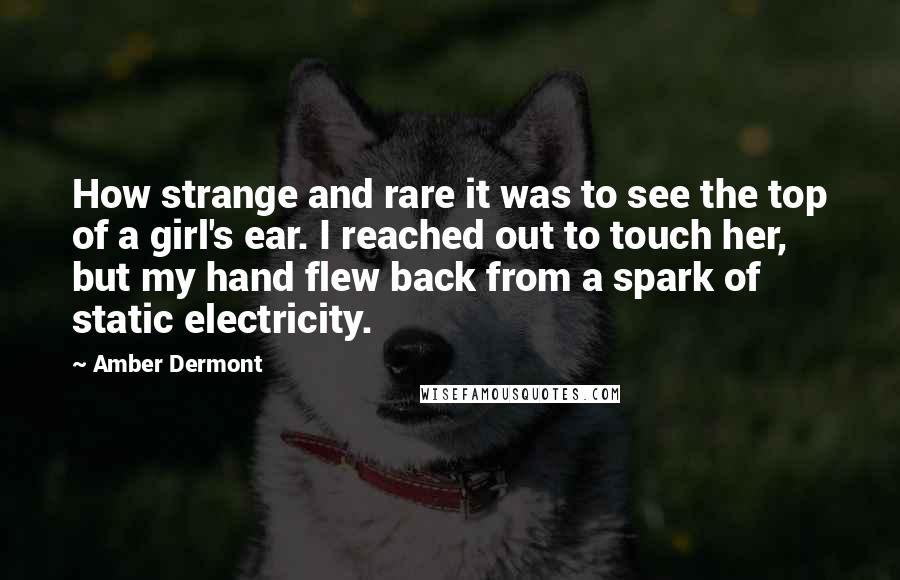 Amber Dermont Quotes: How strange and rare it was to see the top of a girl's ear. I reached out to touch her, but my hand flew back from a spark of static electricity.