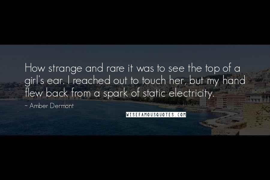 Amber Dermont Quotes: How strange and rare it was to see the top of a girl's ear. I reached out to touch her, but my hand flew back from a spark of static electricity.