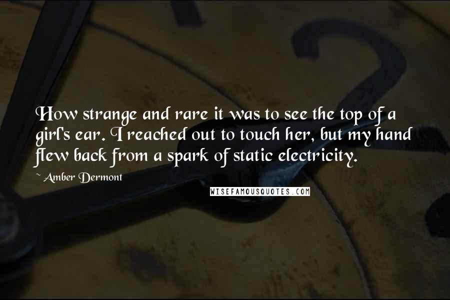 Amber Dermont Quotes: How strange and rare it was to see the top of a girl's ear. I reached out to touch her, but my hand flew back from a spark of static electricity.