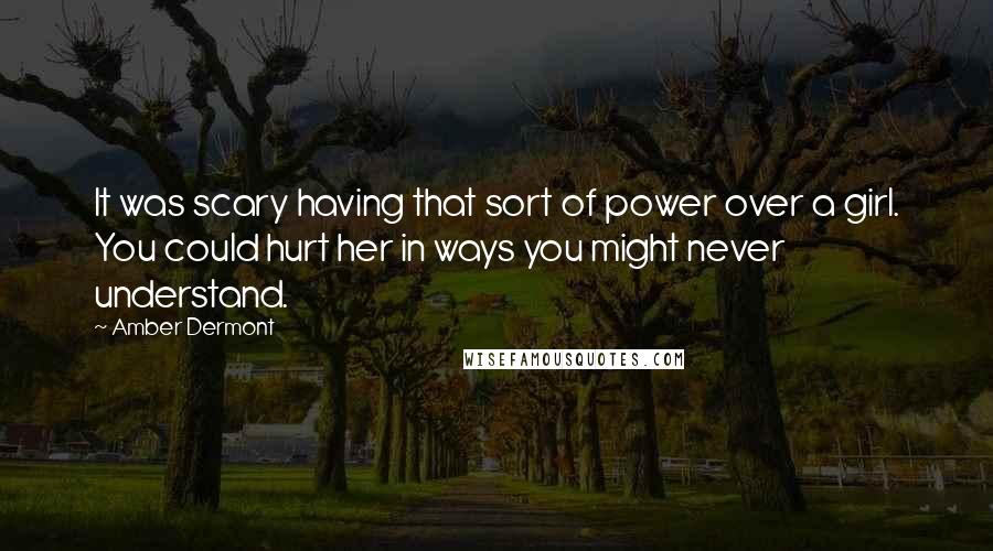 Amber Dermont Quotes: It was scary having that sort of power over a girl. You could hurt her in ways you might never understand.