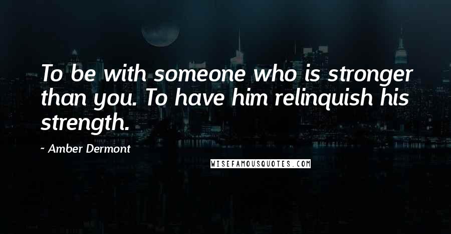 Amber Dermont Quotes: To be with someone who is stronger than you. To have him relinquish his strength.