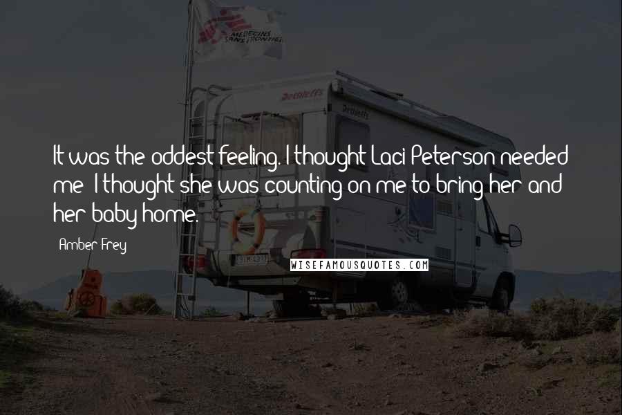 Amber Frey Quotes: It was the oddest feeling. I thought Laci Peterson needed me; I thought she was counting on me to bring her and her baby home.