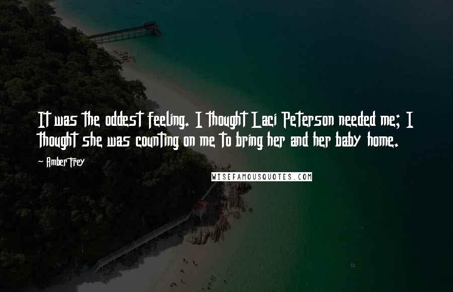 Amber Frey Quotes: It was the oddest feeling. I thought Laci Peterson needed me; I thought she was counting on me to bring her and her baby home.