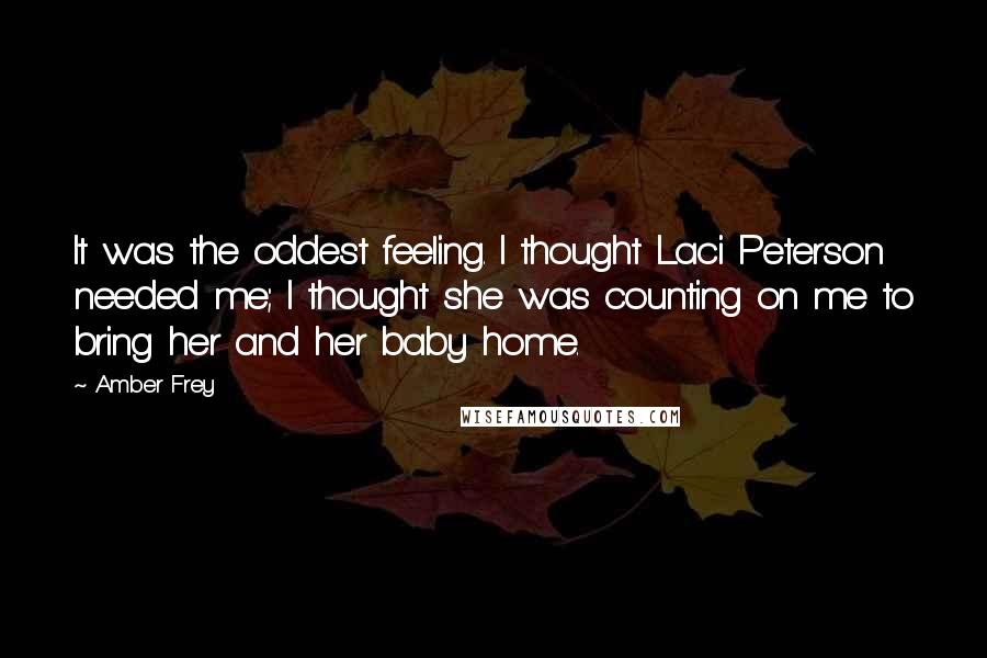 Amber Frey Quotes: It was the oddest feeling. I thought Laci Peterson needed me; I thought she was counting on me to bring her and her baby home.