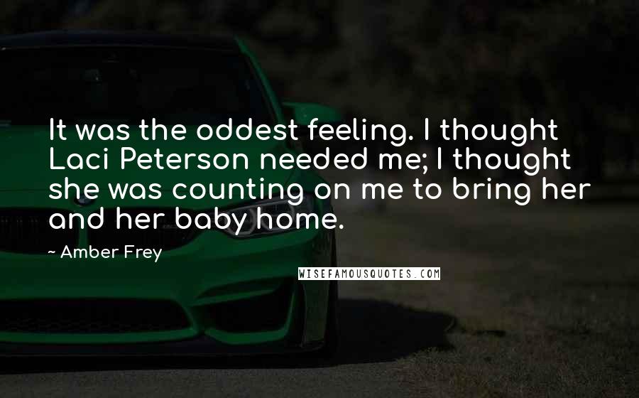 Amber Frey Quotes: It was the oddest feeling. I thought Laci Peterson needed me; I thought she was counting on me to bring her and her baby home.