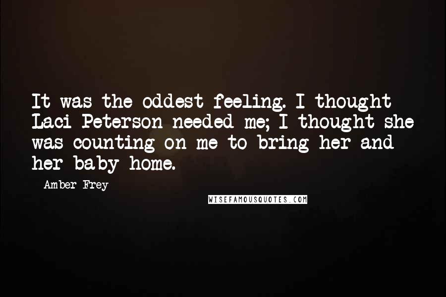 Amber Frey Quotes: It was the oddest feeling. I thought Laci Peterson needed me; I thought she was counting on me to bring her and her baby home.