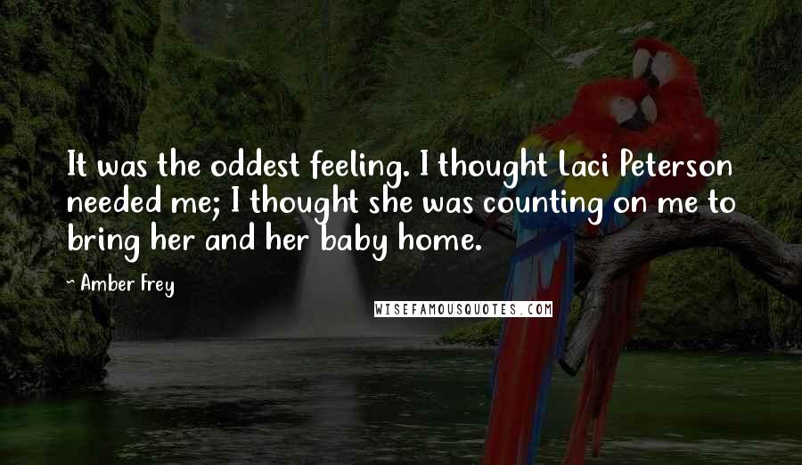 Amber Frey Quotes: It was the oddest feeling. I thought Laci Peterson needed me; I thought she was counting on me to bring her and her baby home.