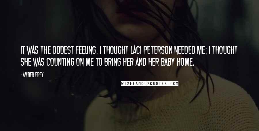 Amber Frey Quotes: It was the oddest feeling. I thought Laci Peterson needed me; I thought she was counting on me to bring her and her baby home.