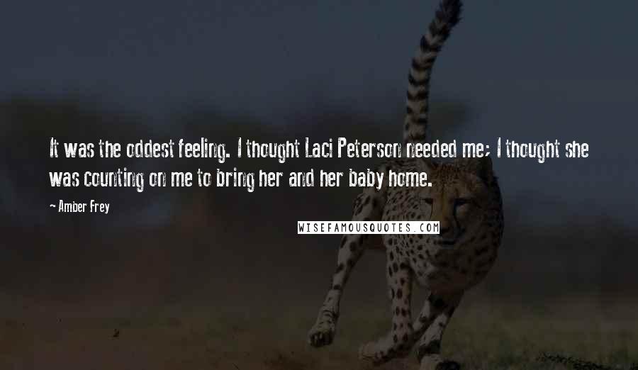 Amber Frey Quotes: It was the oddest feeling. I thought Laci Peterson needed me; I thought she was counting on me to bring her and her baby home.