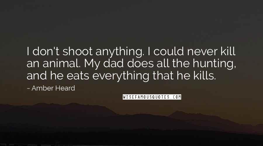 Amber Heard Quotes: I don't shoot anything. I could never kill an animal. My dad does all the hunting, and he eats everything that he kills.