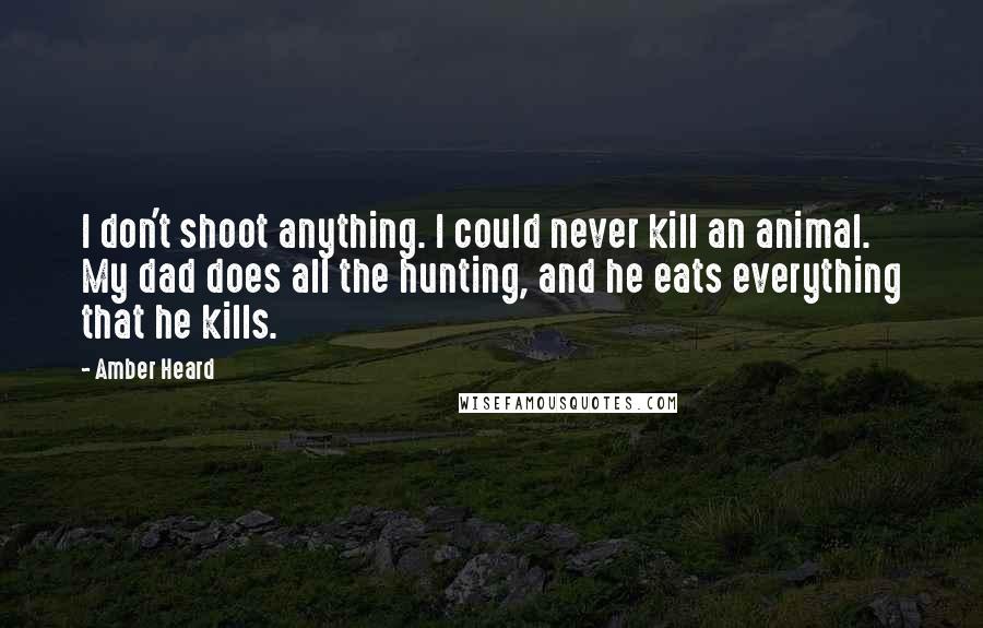 Amber Heard Quotes: I don't shoot anything. I could never kill an animal. My dad does all the hunting, and he eats everything that he kills.
