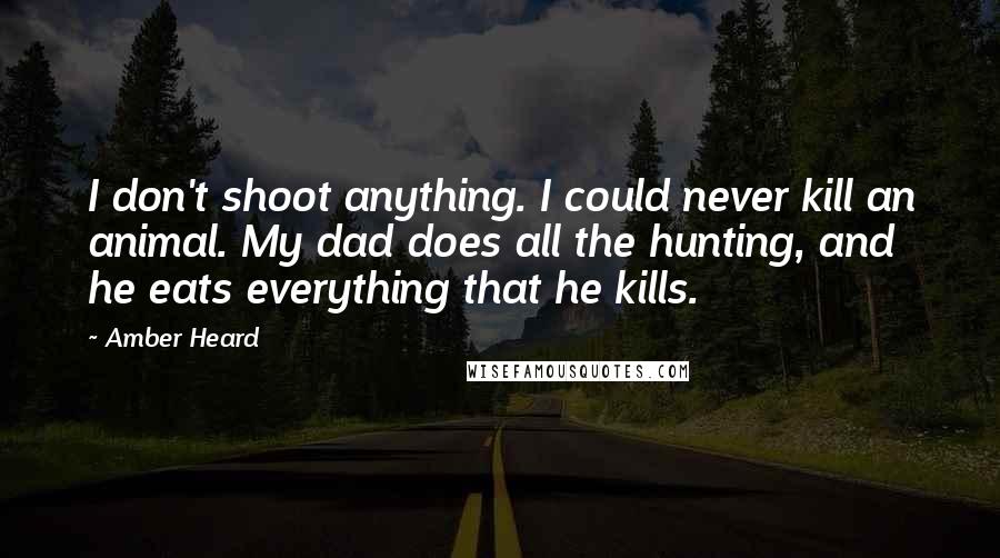 Amber Heard Quotes: I don't shoot anything. I could never kill an animal. My dad does all the hunting, and he eats everything that he kills.