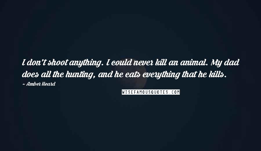 Amber Heard Quotes: I don't shoot anything. I could never kill an animal. My dad does all the hunting, and he eats everything that he kills.