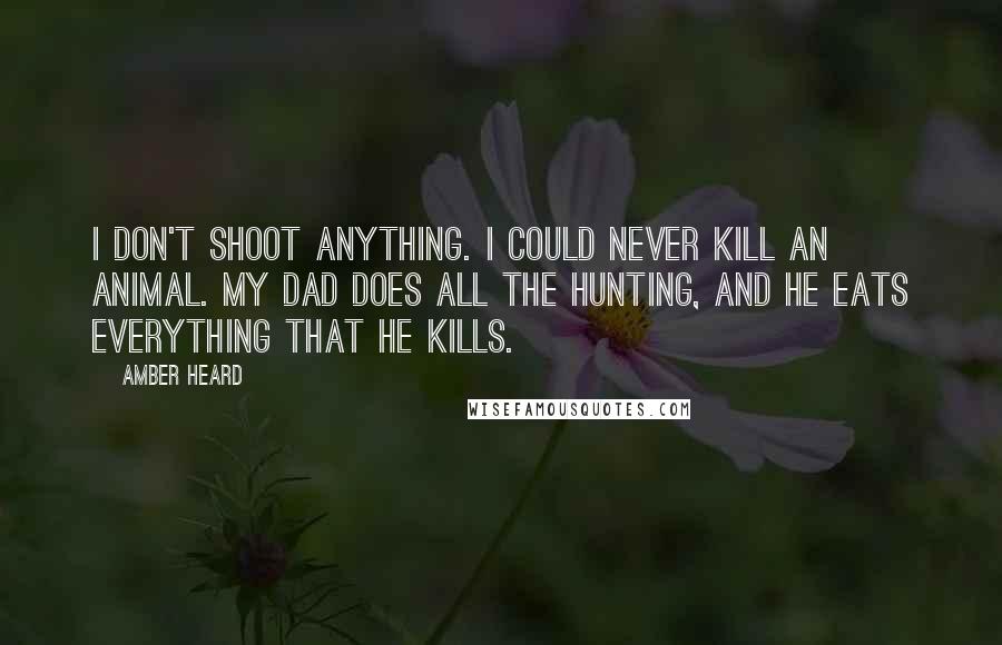 Amber Heard Quotes: I don't shoot anything. I could never kill an animal. My dad does all the hunting, and he eats everything that he kills.