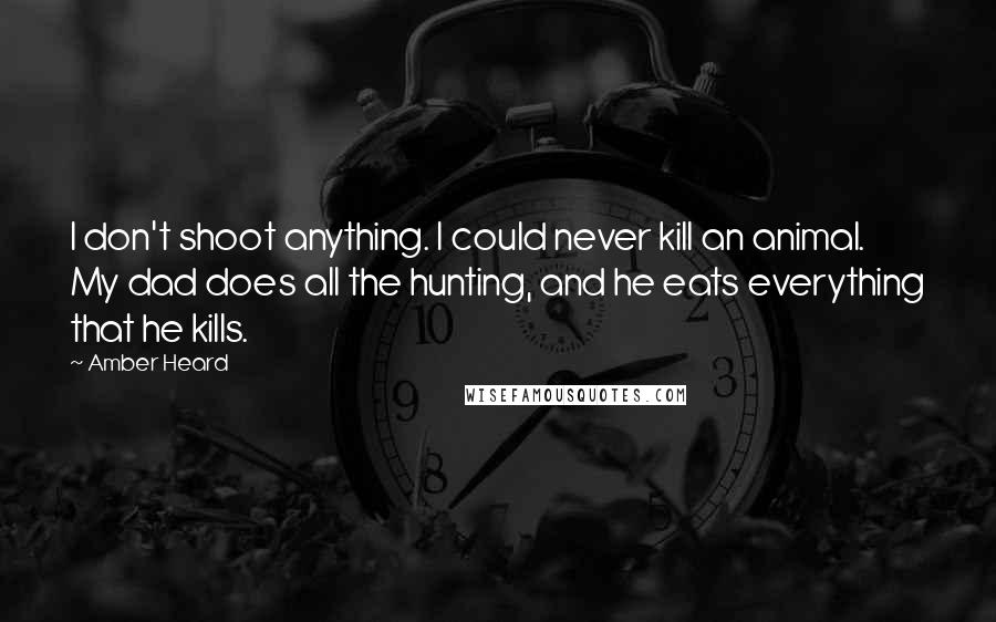 Amber Heard Quotes: I don't shoot anything. I could never kill an animal. My dad does all the hunting, and he eats everything that he kills.