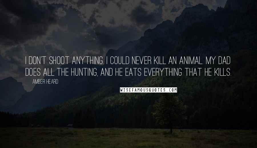 Amber Heard Quotes: I don't shoot anything. I could never kill an animal. My dad does all the hunting, and he eats everything that he kills.