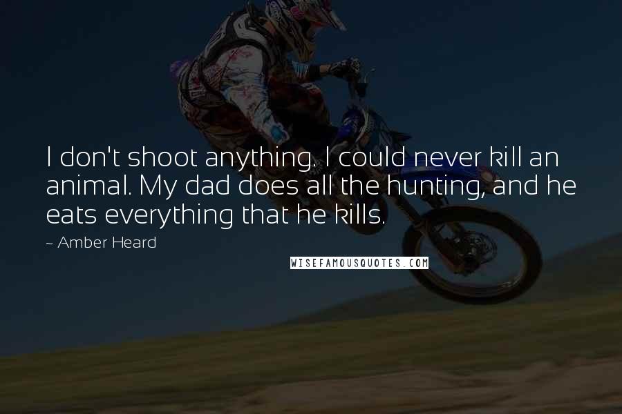 Amber Heard Quotes: I don't shoot anything. I could never kill an animal. My dad does all the hunting, and he eats everything that he kills.