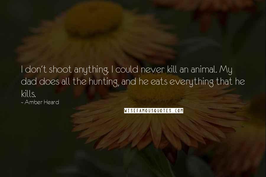 Amber Heard Quotes: I don't shoot anything. I could never kill an animal. My dad does all the hunting, and he eats everything that he kills.