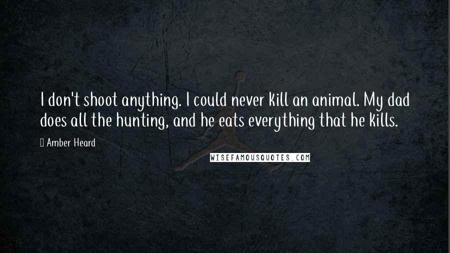 Amber Heard Quotes: I don't shoot anything. I could never kill an animal. My dad does all the hunting, and he eats everything that he kills.