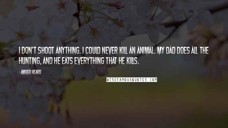 Amber Heard Quotes: I don't shoot anything. I could never kill an animal. My dad does all the hunting, and he eats everything that he kills.