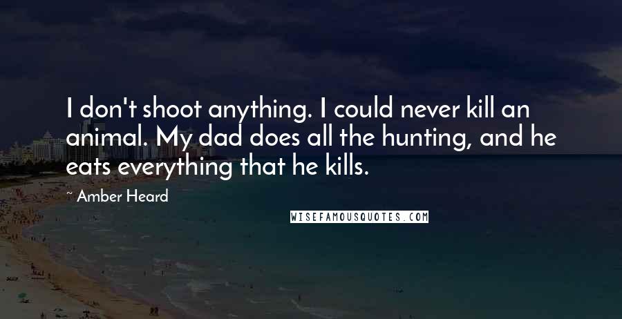 Amber Heard Quotes: I don't shoot anything. I could never kill an animal. My dad does all the hunting, and he eats everything that he kills.