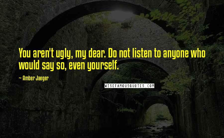 Amber Jaeger Quotes: You aren't ugly, my dear. Do not listen to anyone who would say so, even yourself.