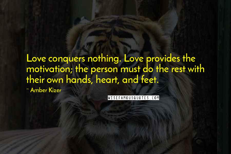 Amber Kizer Quotes: Love conquers nothing. Love provides the motivation; the person must do the rest with their own hands, heart, and feet.