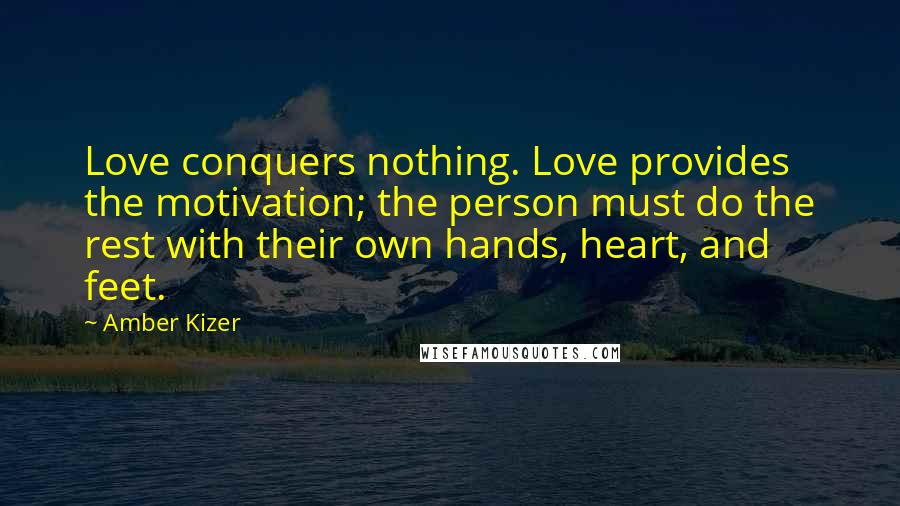 Amber Kizer Quotes: Love conquers nothing. Love provides the motivation; the person must do the rest with their own hands, heart, and feet.