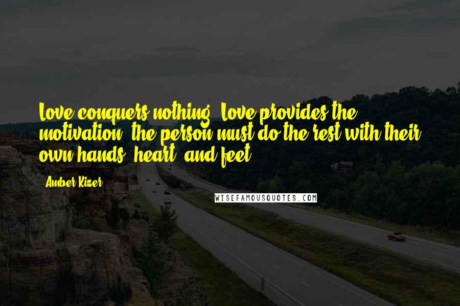 Amber Kizer Quotes: Love conquers nothing. Love provides the motivation; the person must do the rest with their own hands, heart, and feet.