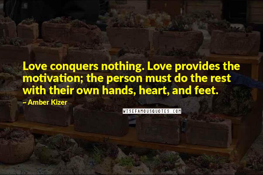 Amber Kizer Quotes: Love conquers nothing. Love provides the motivation; the person must do the rest with their own hands, heart, and feet.