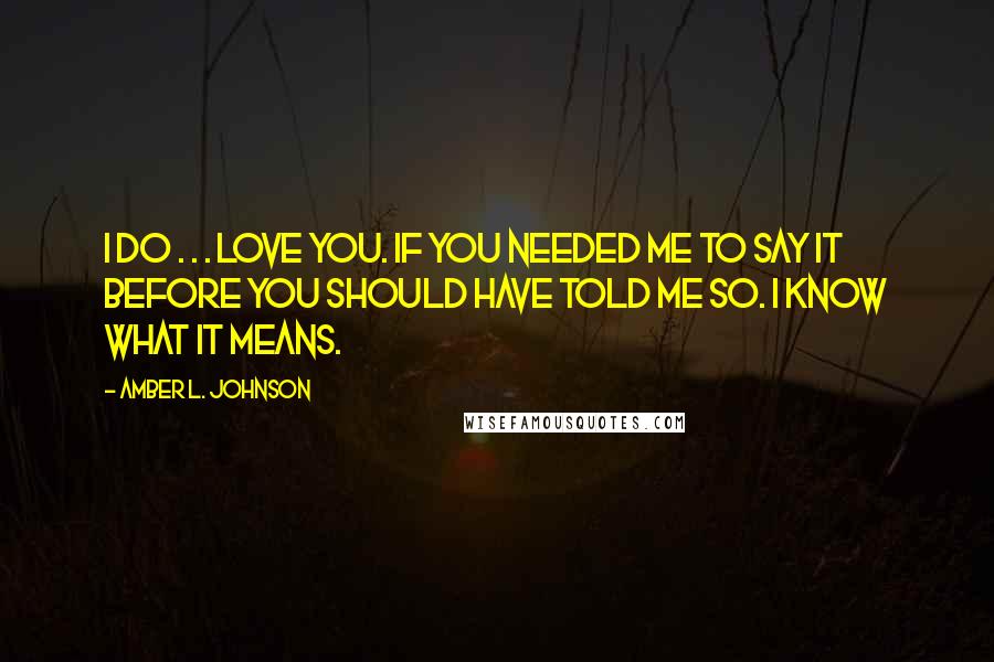 Amber L. Johnson Quotes: I do . . . love you. If you needed me to say it before you should have told me so. I know what it means.