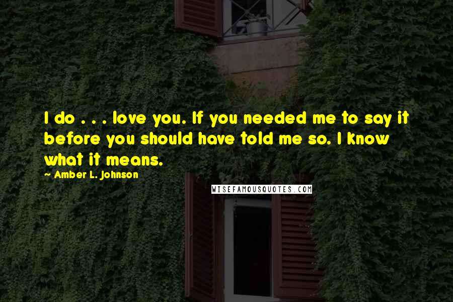 Amber L. Johnson Quotes: I do . . . love you. If you needed me to say it before you should have told me so. I know what it means.