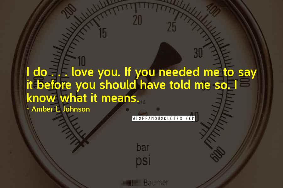 Amber L. Johnson Quotes: I do . . . love you. If you needed me to say it before you should have told me so. I know what it means.