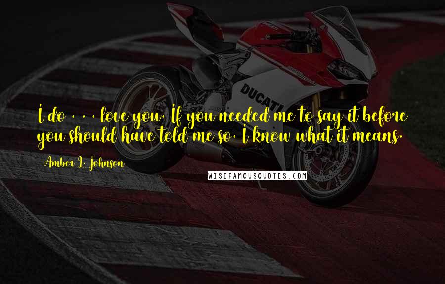 Amber L. Johnson Quotes: I do . . . love you. If you needed me to say it before you should have told me so. I know what it means.