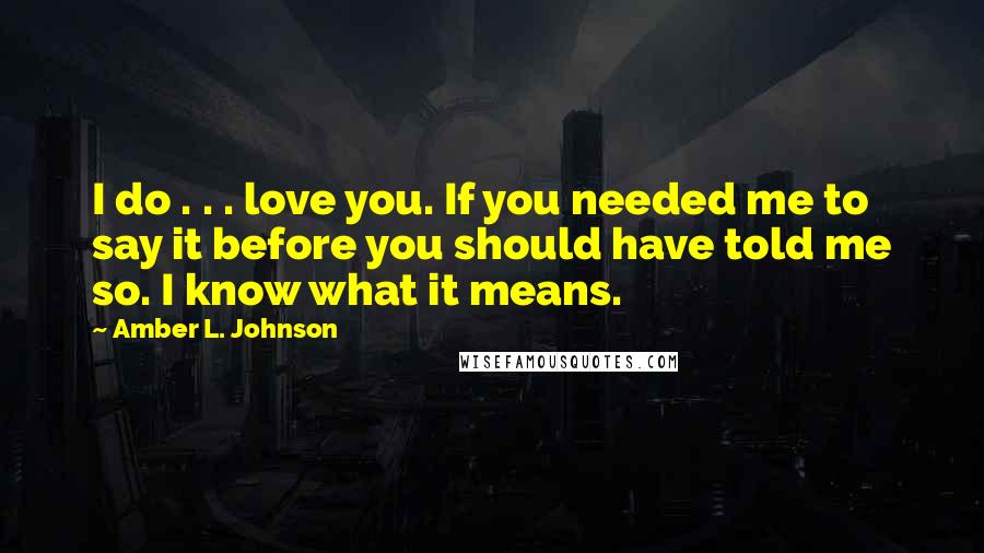 Amber L. Johnson Quotes: I do . . . love you. If you needed me to say it before you should have told me so. I know what it means.