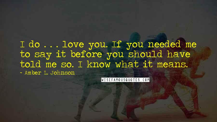 Amber L. Johnson Quotes: I do . . . love you. If you needed me to say it before you should have told me so. I know what it means.