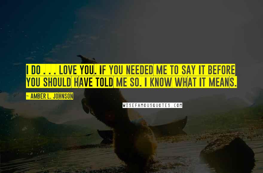 Amber L. Johnson Quotes: I do . . . love you. If you needed me to say it before you should have told me so. I know what it means.