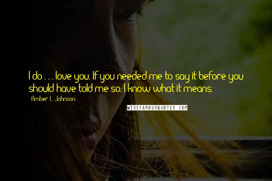 Amber L. Johnson Quotes: I do . . . love you. If you needed me to say it before you should have told me so. I know what it means.