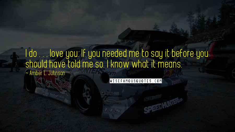 Amber L. Johnson Quotes: I do . . . love you. If you needed me to say it before you should have told me so. I know what it means.