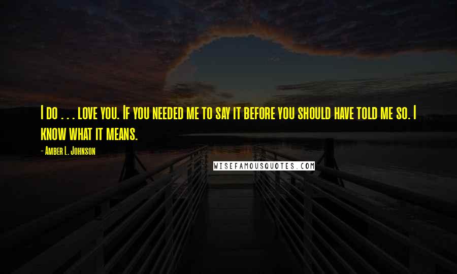 Amber L. Johnson Quotes: I do . . . love you. If you needed me to say it before you should have told me so. I know what it means.