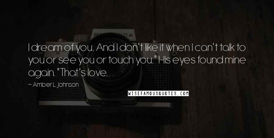 Amber L. Johnson Quotes: I dream of you. And I don't like it when I can't talk to you or see you or touch you." His eyes found mine again. "That's love.