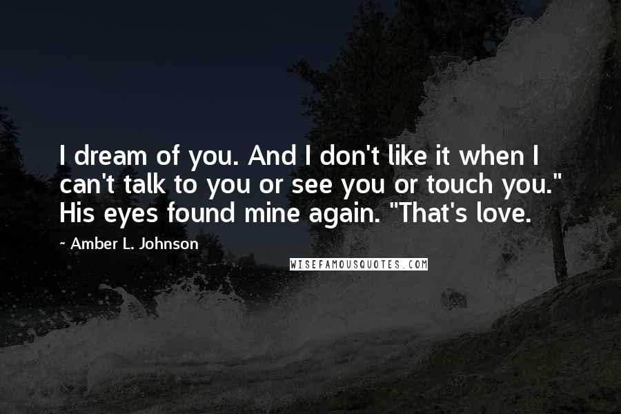 Amber L. Johnson Quotes: I dream of you. And I don't like it when I can't talk to you or see you or touch you." His eyes found mine again. "That's love.