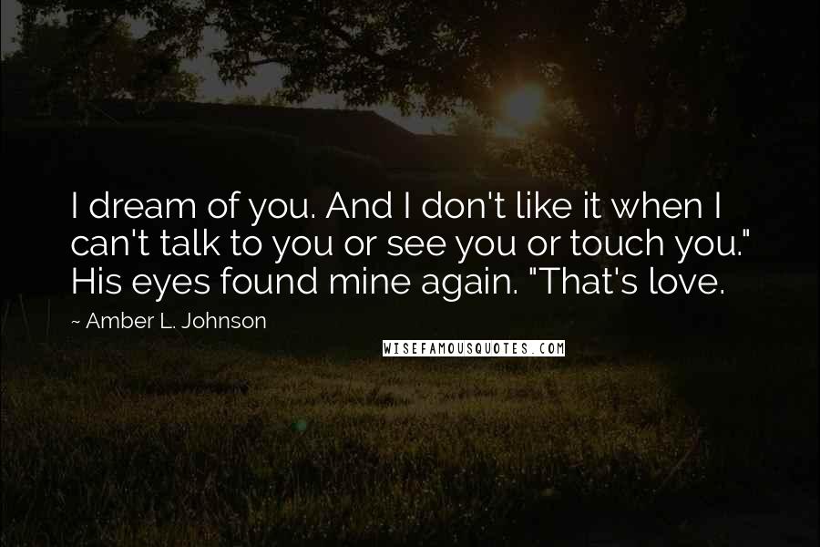 Amber L. Johnson Quotes: I dream of you. And I don't like it when I can't talk to you or see you or touch you." His eyes found mine again. "That's love.