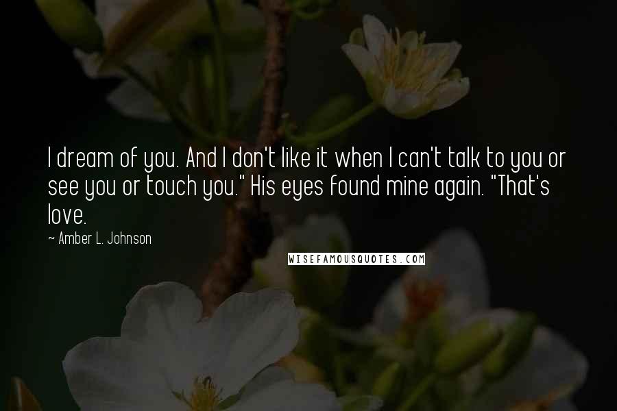 Amber L. Johnson Quotes: I dream of you. And I don't like it when I can't talk to you or see you or touch you." His eyes found mine again. "That's love.